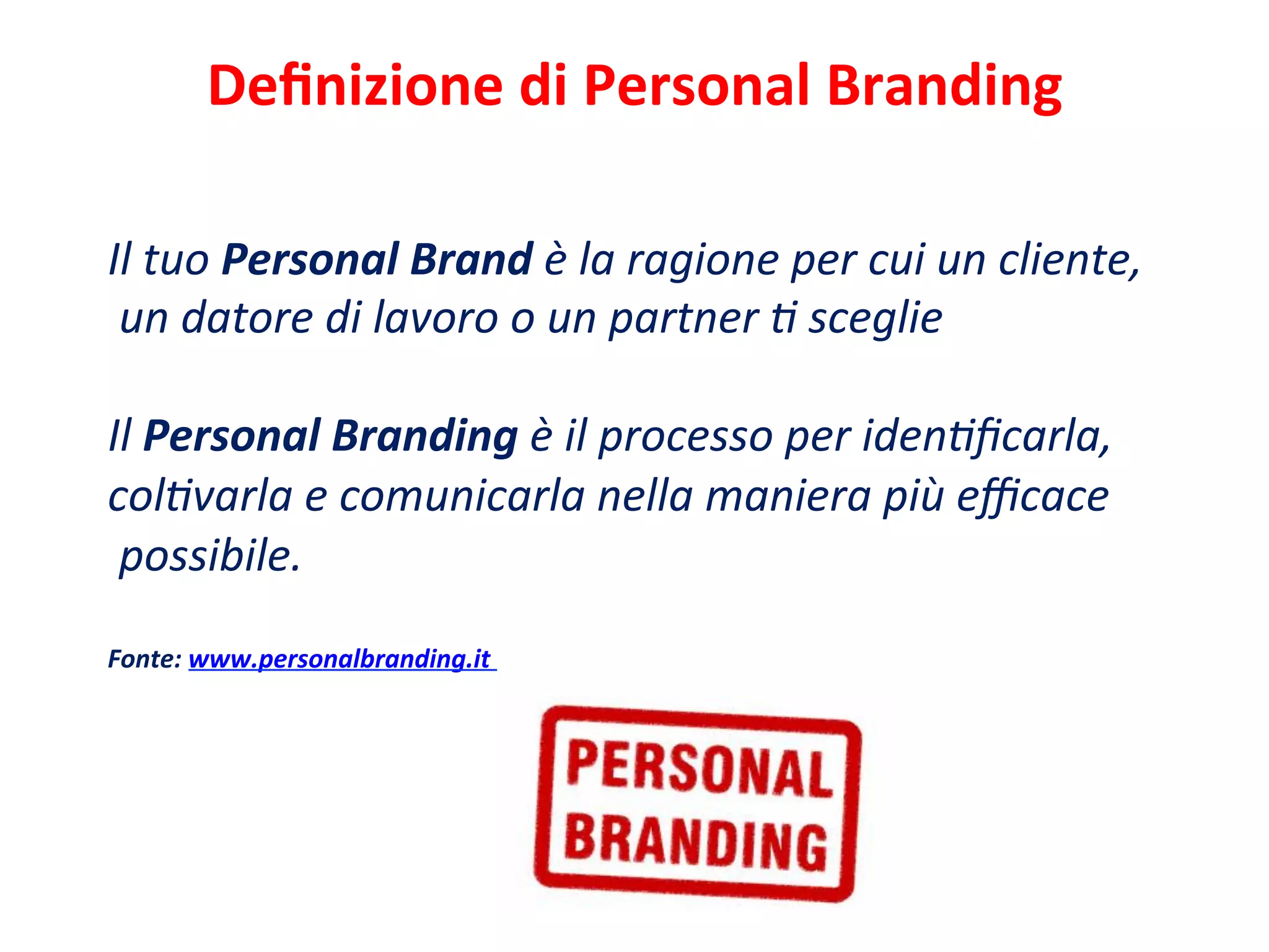 Deﬁnizione	
  di	
  Personal	
  Branding	
  	
  
	
  
Il	
  tuo	
  Personal	
  Brand	
  è	
  la	
  ragione	
  per	
  cui	
  un	
  cliente,	
  
	
  un	
  datore	
  di	
  lavoro	
  o	
  un	
  partner	
  C	
  sceglie	
  
	
  
Il	
  Personal	
  Branding	
  è	
  il	
  processo	
  per	
  idenCﬁcarla,	
  	
  
colCvarla	
  e	
  comunicarla	
  nella	
  maniera	
  più	
  eﬃcace	
  
	
  possibile.	
  
	
  
Fonte:	
  www.personalbranding.it	
  
 