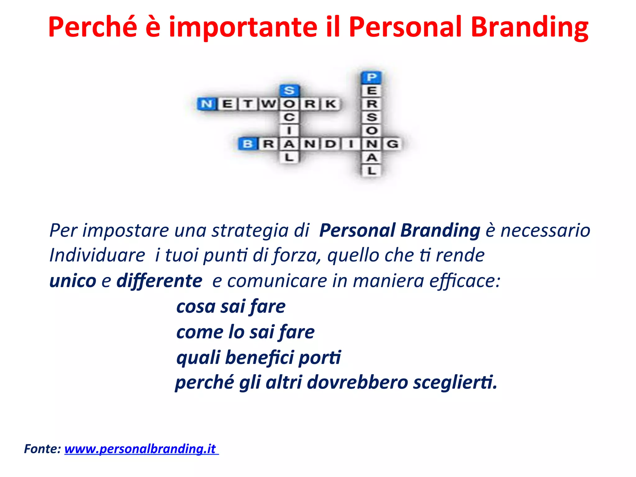 Perché	
  è	
  importante	
  il	
  Personal	
  Branding	
  	
  
	
  
Per	
  impostare	
  una	
  strategia	
  di	
  	
  Personal	
  Branding	
  è	
  necessario	
  	
  
Individuare	
  	
  i	
  tuoi	
  punC	
  di	
  forza,	
  quello	
  che	
  C	
  rende	
  	
  
unico	
  e	
  diﬀerente	
  	
  e	
  comunicare	
  in	
  maniera	
  eﬃcace:	
  	
  
	
   	
  cosa	
  sai	
  fare	
  
	
   	
  come	
  lo	
  sai	
  fare	
  
	
   	
  quali	
  beneﬁci	
  por>	
  
	
  	
  	
  	
  	
  	
  	
  	
  	
  	
  	
  	
  	
  	
  perché	
  gli	
  altri	
  dovrebbero	
  sceglier>.	
  
	
  
Fonte:	
  www.personalbranding.it	
  
 