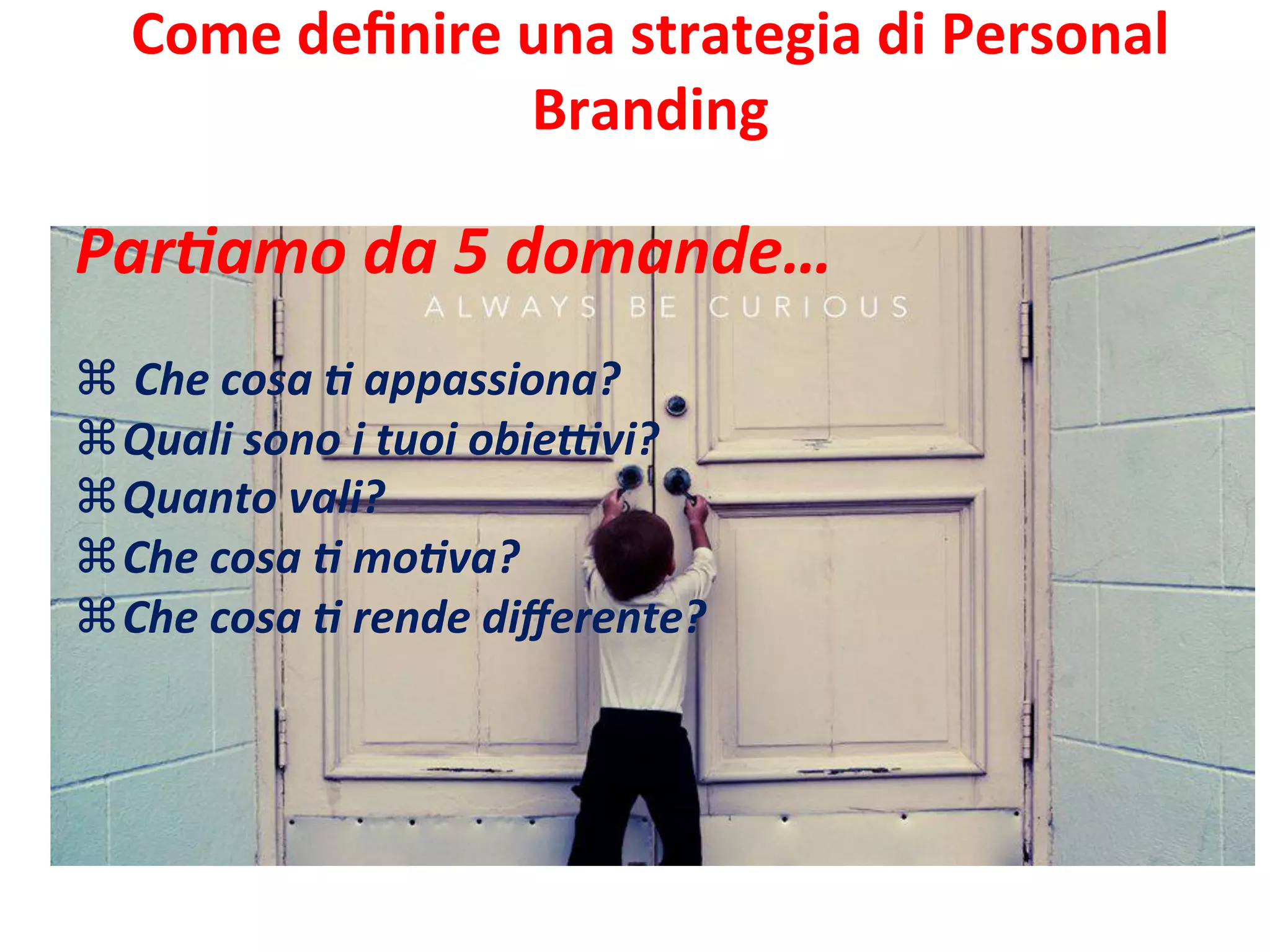 Come	
  deﬁnire	
  una	
  strategia	
  di	
  Personal	
  	
  
Branding	
  	
  
	
  
	
  Par>amo	
  da	
  5	
  domande…	
  
	
  
z 	
  Che	
  cosa	
  >	
  appassiona?	
  
z Quali	
  sono	
  i	
  tuoi	
  obieFvi?	
  
z Quanto	
  vali?	
  
z Che	
  cosa	
  >	
  mo>va?	
  
z Che	
  cosa	
  >	
  rende	
  diﬀerente?	
  
 