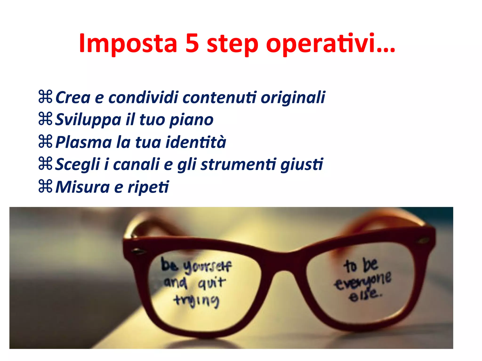 Imposta	
  5	
  step	
  operaEvi…	
  
z Crea	
  e	
  condividi	
  contenu>	
  originali	
  
z Sviluppa	
  il	
  tuo	
  piano	
  	
  
z Plasma	
  la	
  tua	
  iden>tà	
  
z Scegli	
  i	
  canali	
  e	
  gli	
  strumen>	
  gius>	
  
z Misura	
  e	
  ripe>	
  
	
  
 