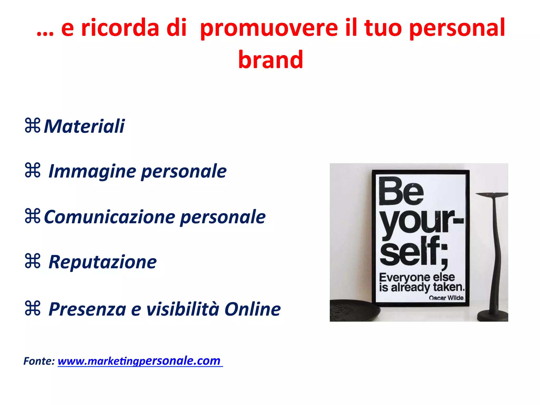 …	
  e	
  ricorda	
  di	
  	
  promuovere	
  il	
  tuo	
  personal	
  
brand	
  
z Materiali	
  
	
  
z 	
  Immagine	
  personale	
  
	
  
z Comunicazione	
  personale	
  
	
  
z 	
  Reputazione	
  
	
  
z 	
  Presenza	
  e	
  visibilità	
  Online	
  	
  
	
  
	
  
Fonte:	
  www.marke>ngpersonale.com	
  
 