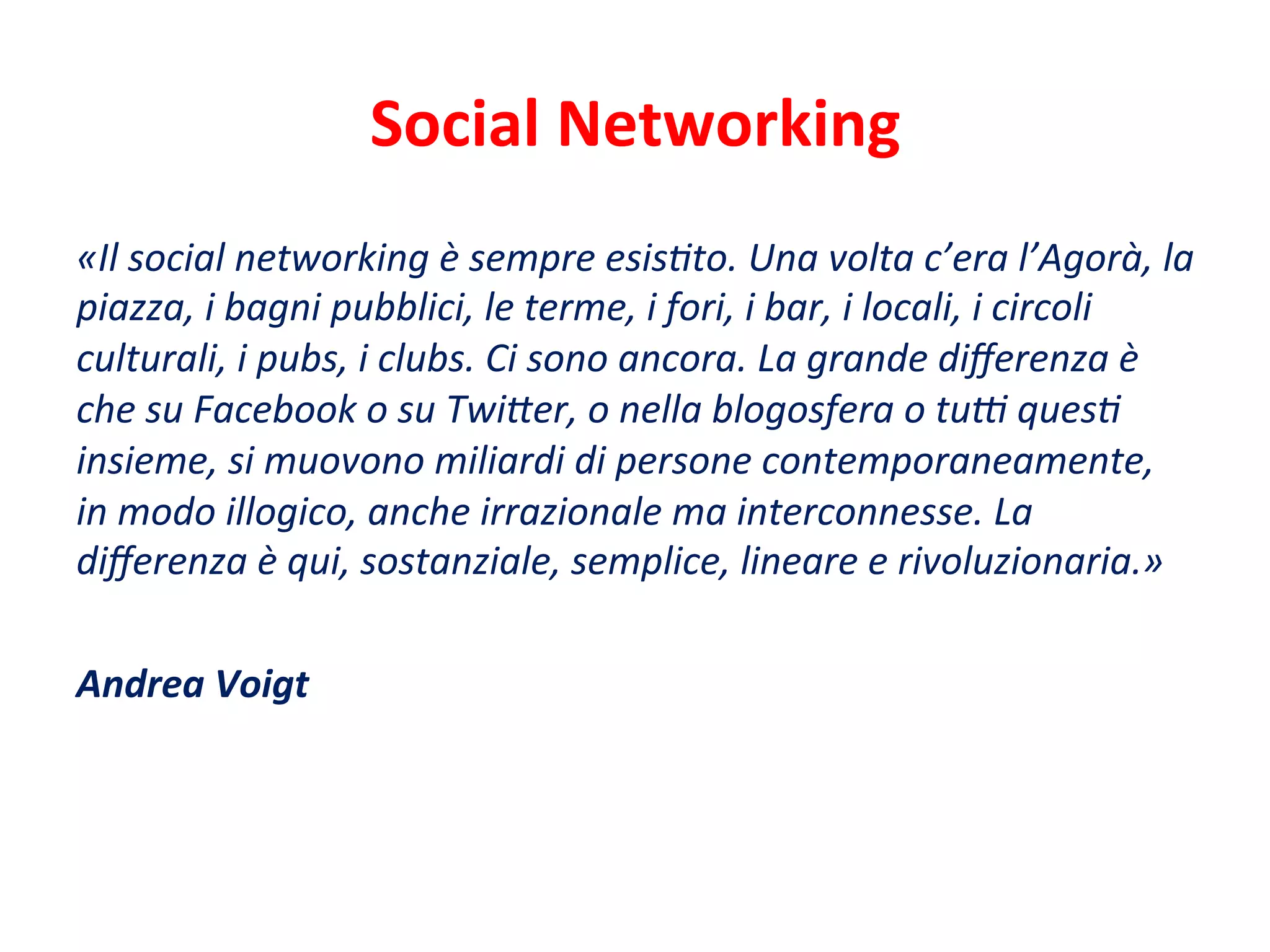 Social	
  Networking	
  
«Il	
  social	
  networking	
  è	
  sempre	
  esisCto.	
  Una	
  volta	
  c’era	
  l’Agorà,	
  la	
  
piazza,	
  i	
  bagni	
  pubblici,	
  le	
  terme,	
  i	
  fori,	
  i	
  bar,	
  i	
  locali,	
  i	
  circoli	
  
culturali,	
  i	
  pubs,	
  i	
  clubs.	
  Ci	
  sono	
  ancora.	
  La	
  grande	
  diﬀerenza	
  è	
  
che	
  su	
  Facebook	
  o	
  su	
  Twi'er,	
  o	
  nella	
  blogosfera	
  o	
  tuM	
  quesC	
  
insieme,	
  si	
  muovono	
  miliardi	
  di	
  persone	
  contemporaneamente,	
  
in	
  modo	
  illogico,	
  anche	
  irrazionale	
  ma	
  interconnesse.	
  La	
  
diﬀerenza	
  è	
  qui,	
  sostanziale,	
  semplice,	
  lineare	
  e	
  rivoluzionaria.»	
  
	
  
Andrea	
  Voigt	
  
	
  
 