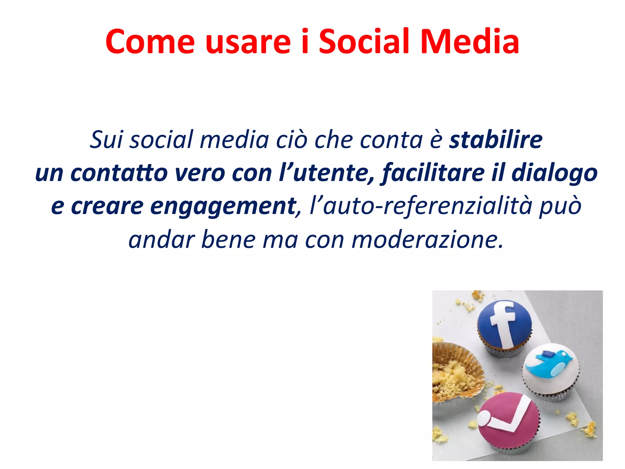 Come	
  usare	
  i	
  Social	
  Media	
  
Sui	
  social	
  media	
  ciò	
  che	
  conta	
  è	
  stabilire	
  
un	
  conta<o	
  vero	
  con	
  l’utente,	
  facilitare	
  il	
  dialogo	
  
e	
  creare	
  engagement,	
  l’auto-­‐referenzialità	
  può	
  
andar	
  bene	
  ma	
  con	
  moderazione.	
  
 