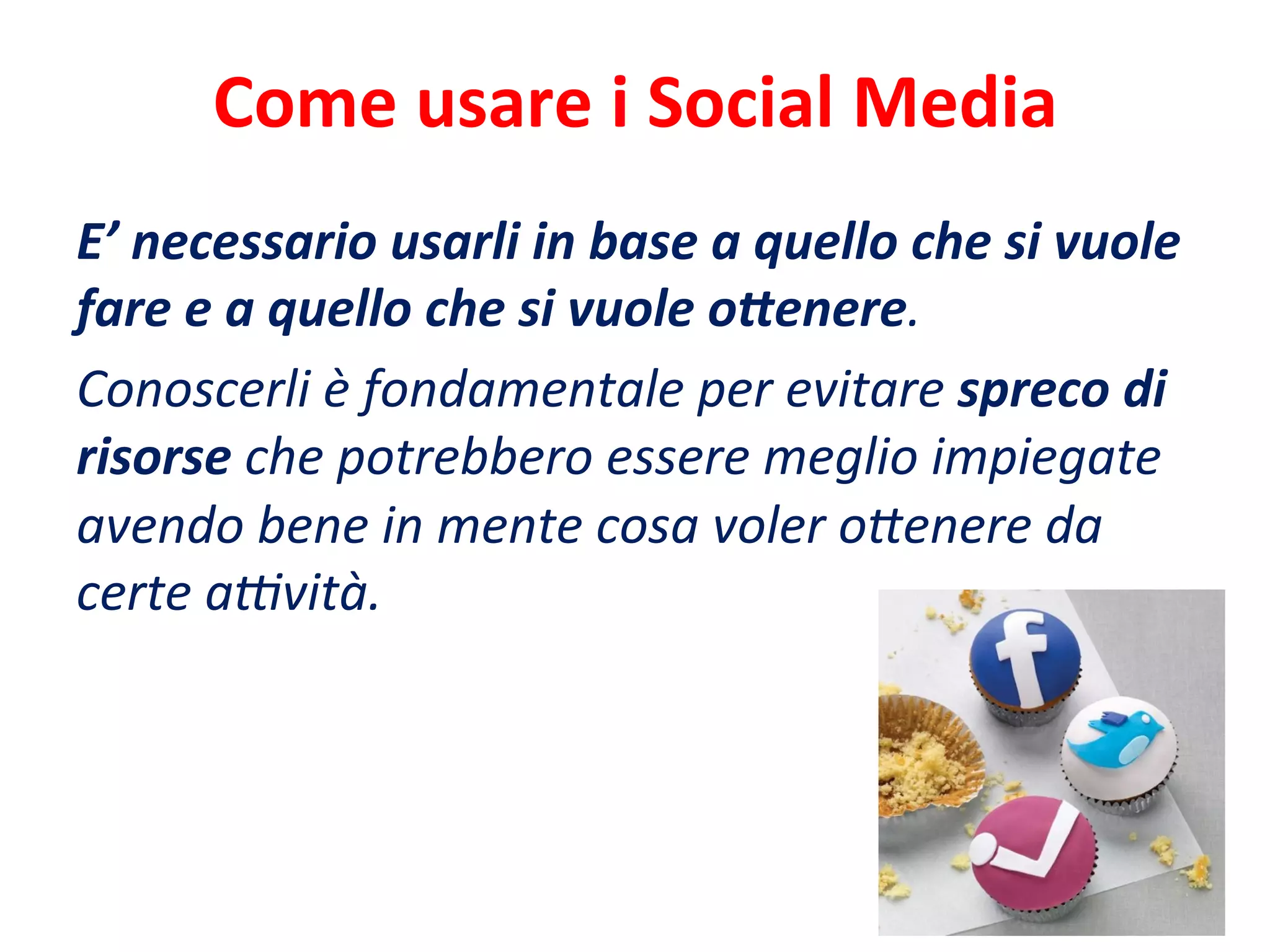 Come	
  usare	
  i	
  Social	
  Media	
  
E’	
  necessario	
  usarli	
  in	
  base	
  a	
  quello	
  che	
  si	
  vuole	
  
fare	
  e	
  a	
  quello	
  che	
  si	
  vuole	
  o<enere.	
  	
  
Conoscerli	
  è	
  fondamentale	
  per	
  evitare	
  spreco	
  di	
  
risorse	
  che	
  potrebbero	
  essere	
  meglio	
  impiegate	
  
avendo	
  bene	
  in	
  mente	
  cosa	
  voler	
  o'enere	
  da	
  
certe	
  aMvità.	
  
 