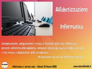 Alfabetizzazione

                                                              Informatica

Completamento, adeguamento e messa in funzione della sala informatica
presente all'interno della biblioteca comunale costata già svariati migliaia di euro
e mai messa a disposizione della cittadinanza.
                                       Realizzazione di corsi di informatica gratuiti.

           Informatica e servizi web – Ostuni 13 Marzo 2013               www.ostuni5stelle.it
 