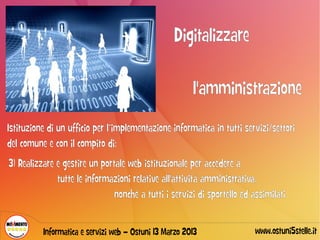 Digitalizzare

                                                        l'amministrazione
Istituzione di un ufficio per l’implementazione informatica in tutti servizi/settori
del comune e con il compito di:
3) Realizzare e gestire un portale web istituzionale per accedere a
              tutte le informazioni relative all'attività amministrativa,
                               nonché a tutti i servizi di sportello ed assimilati


          Informatica e servizi web – Ostuni 13 Marzo 2013               www.ostuni5stelle.it
 