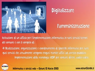 Digitalizzare

                                                        l'amministrazione
Istituzione di un ufficio per l’implementazione informatica in tutti servizi/settori
del comune e con il compito di:
4) Realizzazione, organizzazione e coordinamento di sportelli informatici per tutti
quei servizi che attualmente vengono erogati tramite uffici ad accesso pubblico.
            Implementazione della tecnologia VOIP per contatti diretti audio/video.


          Informatica e servizi web – Ostuni 13 Marzo 2013              www.ostuni5stelle.it
 