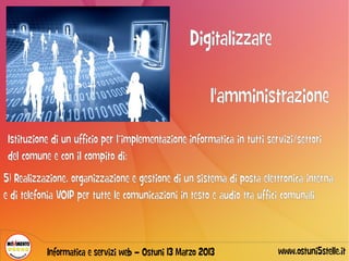 Digitalizzare

                                                         l'amministrazione
 Istituzione di un ufficio per l’implementazione informatica in tutti servizi/settori
 del comune e con il compito di:
5) Realizzazione, organizzazione e gestione di un sistema di posta elettronica interna
e di telefonia VOIP per tutte le comunicazioni in testo e audio tra uffici comunali.



           Informatica e servizi web – Ostuni 13 Marzo 2013              www.ostuni5stelle.it
 