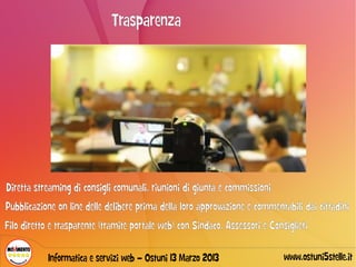 Trasparenza




Diretta streaming di consigli comunali, riunioni di giunta e commissioni
Pubblicazione on line delle delibere prima della loro approvazione e commentabili dai cittadini
Filo diretto e trasparente (tramite portale web) con Sindaco, Assessori e Consiglieri

            Informatica e servizi web – Ostuni 13 Marzo 2013                  www.ostuni5stelle.it
 