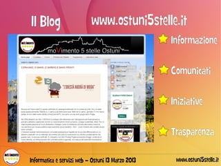 Il Blog                    www.ostuni5stelle.it
                                                   Informazione

                                                   Comunicati

                                                   Iniziative

                                                   Trasparenza

Informatica e servizi web – Ostuni 13 Marzo 2013    www.ostuni5stelle.it
 