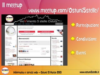 Il meetup
                   www.meetup.com/Ostuni5stelle/

                                                        Partecipazione

                                                        Condivisione

                                                        Eventi


     Informatica e servizi web – Ostuni 13 Marzo 2013     www.ostuni5stelle.it
 