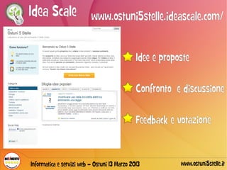 Idea Scale www.ostuni5stelle.ideascale.com/

                                              Idee e proposte

                                              Confronto e discussione

                                              Feedback e votazione


Informatica e servizi web – Ostuni 13 Marzo 2013          www.ostuni5stelle.it
 