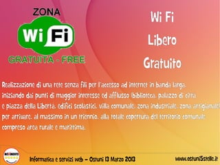 Wi Fi
                                                                Libero
                                                               Gratuito
Realizzazione di una rete senza fili per l’accesso ad internet in banda larga,
iniziando dai punti di maggior interesse ed afflusso (biblioteca, palazzo di città
e piazza della Libertà, edifici scolastici, villa comunale, zona industriale, zona artigianale)
per arrivare, al massimo in un triennio, alla totale copertura del territorio comunale
compreso area rurale e marittima.



            Informatica e servizi web – Ostuni 13 Marzo 2013               www.ostuni5stelle.it
 