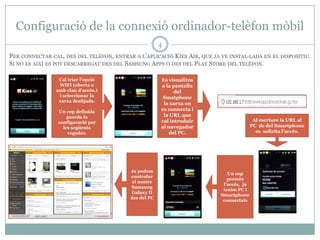 Configuració de la connexió ordinador-telèfon mòbil
                                                       4
PER CONNECTAR CAL, DES DEL TELÈFON, ENTRAR A L’APLICACIÓ KIES AIR, QUE JA VE INSTAL·LADA EN EL DISPOSITIU.
SI NO ES AIXÍ ES POT DESCARREGAT DES DEL SAMSUNG APPS O DES DEL PLAY STORE DEL TELÈFON.

                 Cal triar l’opció                     Es visualitza
                 WIFI (oberta o                        a la pantalla
                amb clau d’accés.)                           del
                 i seleccionar la                       Smatphone
                 xarxa desitjada.
                                                        la xarxa on
                 Un cop definida
                                                       es connecta i
                     guarda la                          la URL que
                 configuració per                      cal introduïr                      Al escriure la URL al
                   les següents                        al navegador                      PC de del Smartphone
                     vegades.                              del PC.                         es solicita l’accés.




                                          Ja podem
                                                                             Un cop
                                          controlar
                                                                             permès
                                           el nostre
                                                                           l’accés, ja
                                          Samsung
                                                                           tenim PC i
                                          Galaxy II
                                                                          Smartphone
                                          des del PC
                                                                           connectats
 