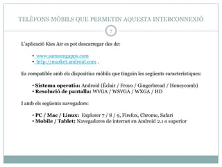 TELÈFONS MÒBILS QUE PERMETIN AQUESTA INTERCONNEXIÓ
                                         7

L’aplicació Kies Air es pot descarregar des de:

     • www.samsungapps.com
     • http://market.android.com .

Es compatible amb els dispositius mòbils que tinguin les següents característiques:

     • Sistema operatiu: Android (Éclair / Froyo / Gingerbread / Honeycomb)
     • Resolució de pantalla: WVGA / WSVGA / WXGA / HD

I amb els següents navegadors:

     • PC / Mac / Linux: Explorer 7 / 8 / 9, Firefox, Chrome, Safari
     • Mobile / Tablet: Navegadores de internet en Android 2.1 o superior
 
