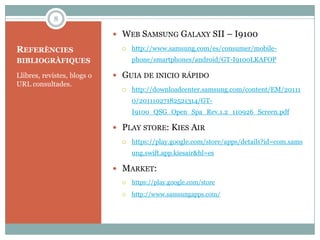 8

                              WEB SAMSUNG GALAXY SII – I9100

REFERÈNCIES                       http://www.samsung.com/es/consumer/mobile-
BIBLIOGRÀFIQUES                    phone/smartphones/android/GT-I9100LKAFOP

Llibres, revistes, blogs o    GUIA DE INICIO RÁPIDO
URL consultades.
                                  http://downloadcenter.samsung.com/content/EM/20111
                                   0/20111027182521314/GT-
                                   I9100_QSG_Open_Spa_Rev.1.2_110926_Screen.pdf

                              PLAY STORE: KIES AIR
                                  https://play.google.com/store/apps/details?id=com.sams
                                   ung.swift.app.kiesair&hl=es

                              MARKET:
                                  https://play.google.com/store
                                  http://www.samsungapps.com/
 