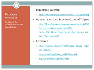 9

                      TUTORIALS A YOUTUBE

ENLLAÇOS                  http://www.youtube.com/watch?v=_GoVqafOVB4
D’INTERÈS
                      MANUAL DE USUARIO SAMSUNG GALAXY GT-I9100
Ampliació de
coneixements sobre        http://downloadcenter.samsung.com/content/UM
aquest tema.
                           /201112/20111213192233577/GT-
                           I9100_UM_Open_Gingerbread_Spa_Rev.1.3_111
                           212_Watermark.pdf

                      PROTOCOLS

                          http://es.wikipedia.org/wiki/Digital_Living_Netw
                           ork_Alliance

                          http://es.wikipedia.org/wiki/Bluetooth
                          http://es.wikipedia.org/wiki/WIFI
 