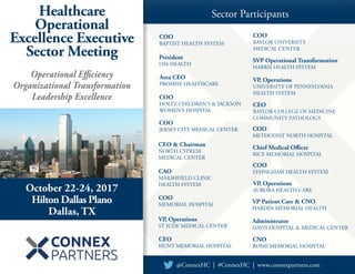 Healthcare
Operational
Excellence Executive
Sector Meeting
Sector Participants
VP Patient Care & CNO
HARDIN MEMORIAL HEALTH
SVP Operational Transformation
HARRIS HEALTH SYSTEM
COO
BAPTIST HEALTH SYSTEM
CEO
HUNT MEMORIAL HOSPITAL
October 22-24, 2017
Hilton Dallas Plano
Dallas, TX
@ConnexHC | #ConnexHC | www.connexpartners.com
CNO
ROME MEMORIAL HOSPITAL
COO
BAYLOR UNIVERSITY
MEDICAL CENTER
COO
EFFINGHAM HEALTH SYSTEM
COO
METHODIST NORTH HOSPITAL
Area CEO
PROMISE HEALTHCARE
CEO & Chairman
NORTH CYPRESS
MEDICAL CENTER
President
OSS HEALTH
COO
JERSEY CITY MEDICAL CENTER
COO
MEMORIAL HOSPITAL
VP, Operations
ST JUDE MEDICAL CENTER
Chief Medical Officer
RICE MEMORIAL HOSPITAL
Operational Efficiency
Organizational Transformation
Leadership Excellence
VP, Operations
UNIVERSITY OF PENNSYLVANIA
HEALTH SYSTEM
VP, Operations
AURORA HEALTH CARE
CEO
BAYLOR COLLEGE OF MEDICINE
COMMUNITY PATHOLOGY
CAO
MARSHFIELD CLINIC
HEALTH SYSTEM
COO
HOLTZ CHILDREN’S & JACKSON
WOMEN’S HOSPITAL
Administrator
DAVIS HOSPITAL & MEDICAL CENTER
 