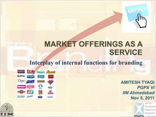 MARKET OFFERINGS AS A
                  SERVICE
Interplay of internal functions for branding


                                   AMITESH TYAGI
                                          PGPX VI
                                    IIM Ahmedabad
                                        Nov 5, 2011
 