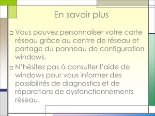 En savoir plus
□ Vous pouvez personnaliser votre carte
réseau grâce au centre de réseau et
partage du panneau de configuration
windows.
□ N’hésitez pas à consulter l’aide de
windows pour vous informer des
possibilités de diagnostics et de
réparations de dysfonctionnements
réseau.
 