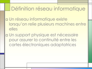 Définition réseau informatique
□ Un réseau informatique existe
lorsqu’on relie plusieurs machines entre
elles
□ Un support physique est nécessaire
pour assurer la continuité entre les
cartes électroniques adaptatrices
 