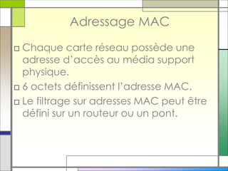 Adressage MAC
□ Chaque carte réseau possède une
adresse d’accès au média support
physique.
□ 6 octets définissent l’adresse MAC.
□ Le filtrage sur adresses MAC peut être
défini sur un routeur ou un pont.
 