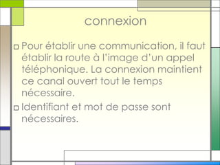 connexion
□ Pour établir une communication, il faut
établir la route à l’image d’un appel
téléphonique. La connexion maintient
ce canal ouvert tout le temps
nécessaire.
□ Identifiant et mot de passe sont
nécessaires.
 