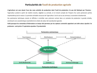 Consommateurs
Agriculteur
Sol & Biodiversité Cultures Animaux d’élevage
Fournisseurs Distributeurs
Partenaires techniques
Partenaires commerciaux
Particularités de l’outil de production agricole
L’agriculture est sans doute l’une des rares activités de production dont l’outil de production n’a pas été fabriqué par l’homme :
l’agriculteur produit à partir de matière vivante, végétale ou animale, et en tenant compte de l’impact d’un autre partenaire parfois
imprévisible qu’est la nature. La première véritable ressource de l’agriculteur c’est le sol ou ses animaux, la seconde la biodiversité.
Ces partenaires techniques vivants et difficiles à contrôler avec précision surtout dans un contexte de production à grande échelle,
constituent une caractéristique essentielle de la chaîne de valeur de la production agricole.
Voilà pourquoi les remontées d’information en temps réel permises par les capteurs connectés apportent une telle valeur ajoutée à la
profession : suivi précis  opérations ajustées  productivité
 