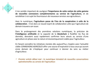 Il me semble important de souligner l’importance de cette notion de cette gamme
de nouvelles connexions complémentaires au service de l’agriculture, et de
sensibiliser à ce sujet les fournisseurs de nouveaux services aux agriculteurs.
Avec le numérique, l’agriculture passe de l’ère de la coopération à celle de la
collaboration. C’est dans ce nouvel esprit de collaboration utile que l’agriculture de
demain trouvera son essor.
Dans le prolongement des premières solutions numériques, la précision de
l’intelligence artificielle et la capacité de la blockchain à fluidifier les flux de
données, devraient aussi rapidement confirmer leurs atouts au service d’une
agriculture en phase avec la nature et économiquement viable pour l’agriculteur.
En faisant connaître les initiatives menées dès aujourd’hui, j’espère avec l’actualité
ciblée CONNEXIONS AGRICOLES offrir une source d’inspiration à tous ceux qui auront
envie demain de s’impliquer pour continuer à donner du sens au métier
d’agriculteur.
 Premier article début mai : le numérique introduit de nouvelles conversations
opérationnelles au service de l’agriculteur.
 