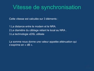Vitesse de synchronisation
Cette vitesse est calculée sur 3 éléments :
1.La distance entre le modem et le NRA.
2.Le diamètre du câblage reliant le local au NRA .
3.La technologie xDSL utilisée
La somme nous donne une valeur appelée atténuation qui
s’exprime en « dB ».
 