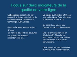 Focus sur deux indicateurs de la
qualité de votre ligne
L’atténuation est calculée par
rapport à la distance de la ligne, le
diamètre de cette dernière et la
technologie xDSL utilisée.
D’autres facteurs rentrent en jeu :
-L’usure
-Le nombre de points de coupures
-La qualité des différents
raccordements etc…
La marge sur bruit ou SNR pour
« Signal to Noise Ratio » indique
la sensibilité du lien xDSL.
On obtient une valeur pour
l’upload et une pour le download.
Elle s’exprime également en
décibels (dB). Plus elle est
importante, plus la paire utilisée
sera résistante aux diverses
perturbations.
Cette valeur est directement liée
aux valeurs de synchronisation.
 
