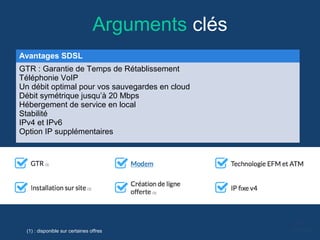 Arguments clés
Avantages SDSL
GTR : Garantie de Temps de Rétablissement
Téléphonie VoIP
Un débit optimal pour vos sauvegardes en cloud
Débit symétrique jusqu’à 20 Mbps
Hébergement de service en local
Stabilité
IPv4 et IPv6
Option IP supplémentaires
(1) : disponible sur certaines offres
 