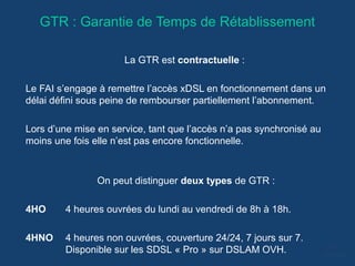 GTR : Garantie de Temps de Rétablissement
La GTR est contractuelle :
Le FAI s’engage à remettre l’accès xDSL en fonctionnement dans un
délai défini sous peine de rembourser partiellement l’abonnement.
Lors d’une mise en service, tant que l’accès n’a pas synchronisé au
moins une fois elle n’est pas encore fonctionnelle.
On peut distinguer deux types de GTR :
4HO 4 heures ouvrées du lundi au vendredi de 8h à 18h.
4HNO 4 heures non ouvrées, couverture 24/24, 7 jours sur 7.
Disponible sur les SDSL « Pro » sur DSLAM OVH.
 