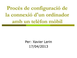 Procés de configuració de
la connexió d'un ordinador
amb un telèfon mòbil
Per: Xavier Lerin
17/04/2013
 
