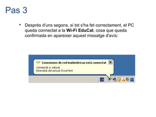 Pas 3
    Després d'uns segons, si tot s'ha fet correctament, el PC
     queda connectat a la Wi-Fi EduCat, cosa que queda
     confirmada en apareixer aquest missatge d'avís:
 