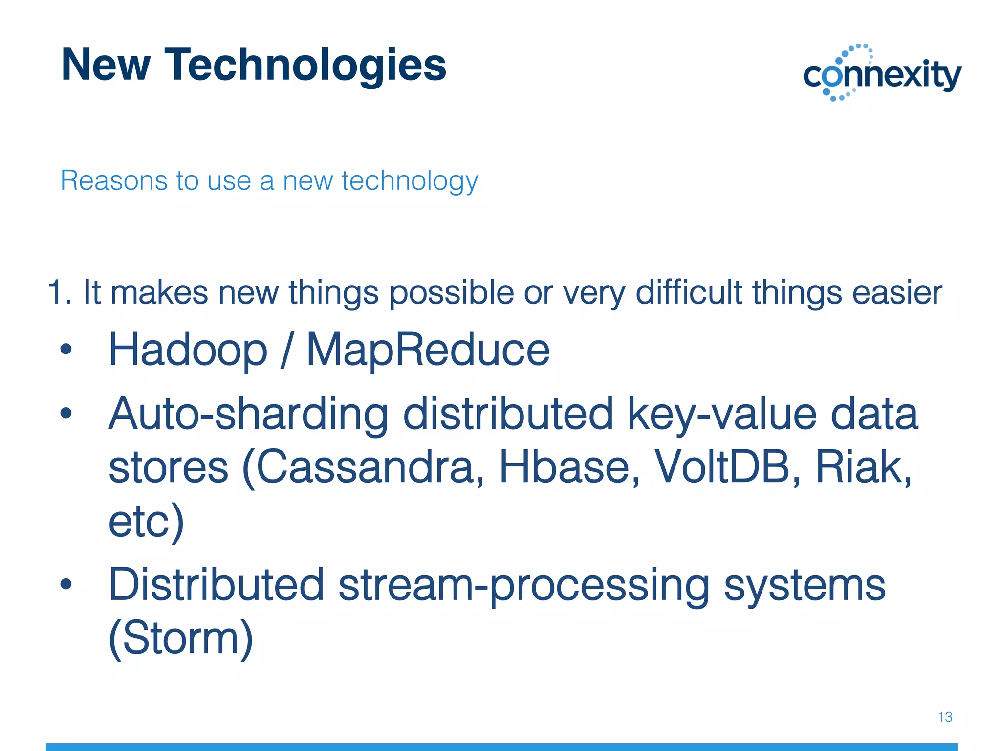 New Technologies
Reasons to use a new technology!
!
1. It makes new things possible or very difﬁcult things easier!
•  Hadoop / MapReduce !
•  Auto-sharding distributed key-value data
stores (Cassandra, Hbase, VoltDB, Riak,
etc)!
•  Distributed stream-processing systems
(Storm)!
13!
 