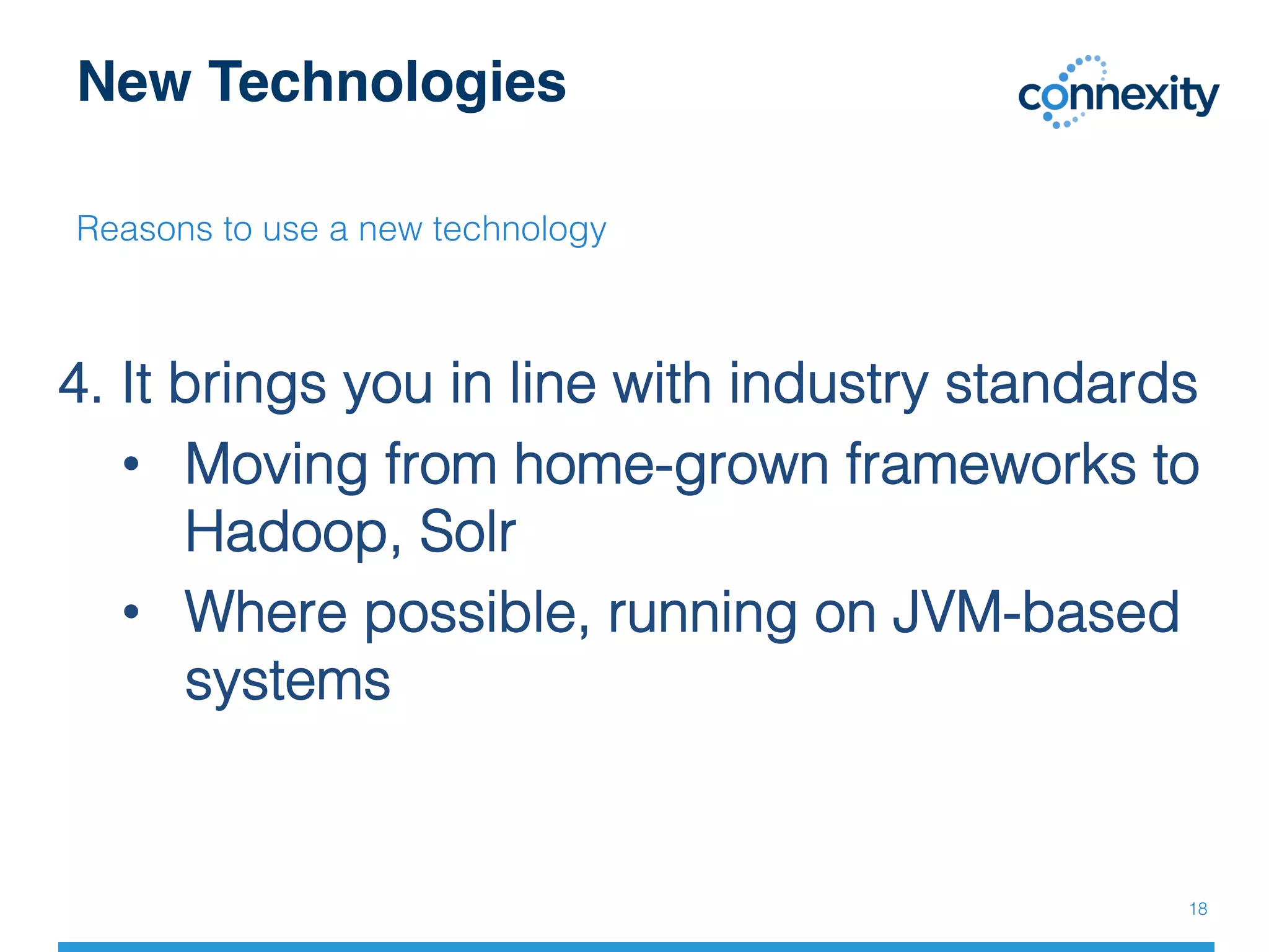 New Technologies
Reasons to use a new technology!
!
4. It brings you in line with industry standards!
•  Moving from home-grown frameworks to
Hadoop, Solr!
•  Where possible, running on JVM-based
systems!
!
18!
 