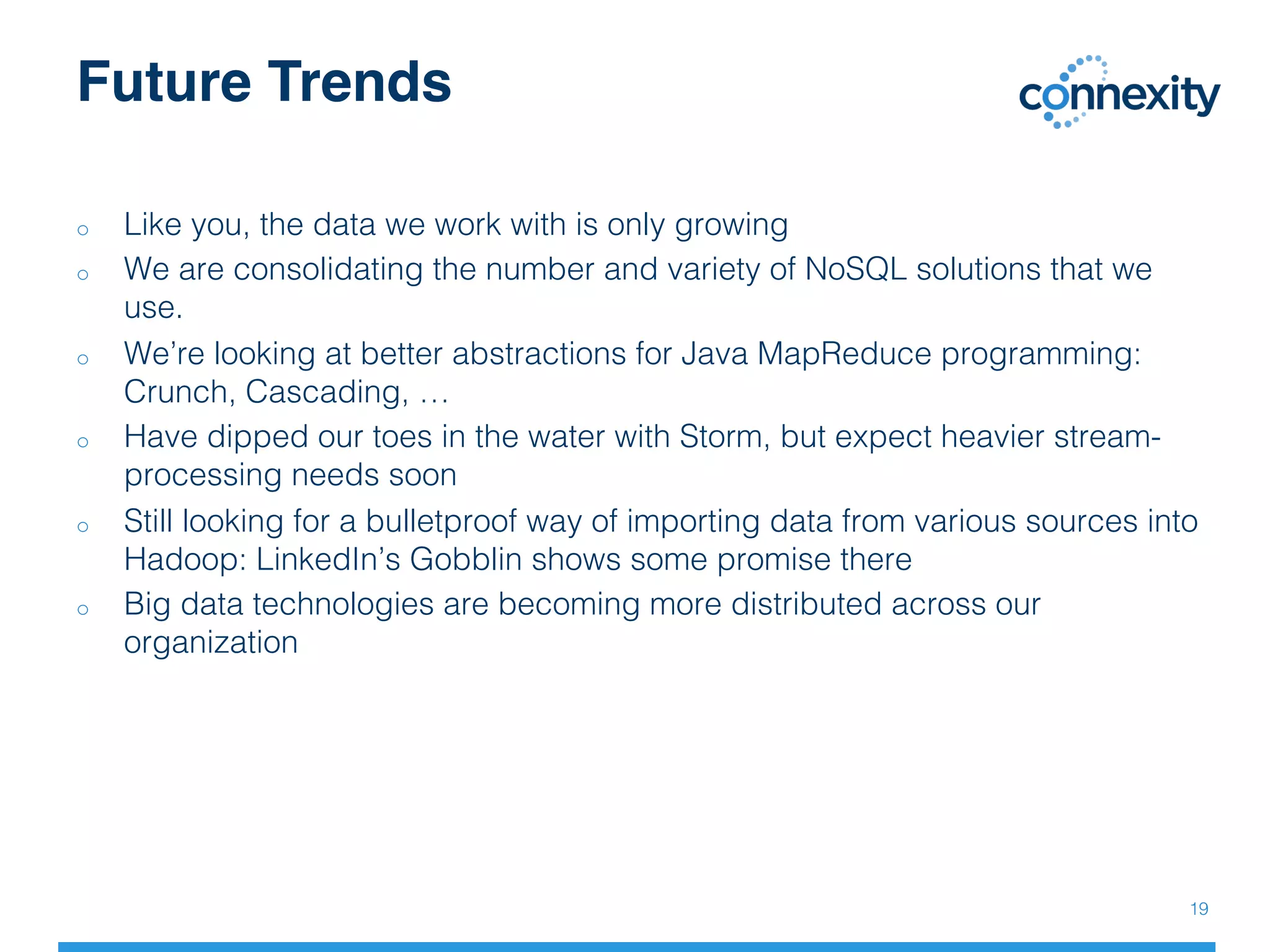 Future Trends
19!
o  Like you, the data we work with is only growing!
o  We are consolidating the number and variety of NoSQL solutions that we
use.!
o  We’re looking at better abstractions for Java MapReduce programming:
Crunch, Cascading, …!
o  Have dipped our toes in the water with Storm, but expect heavier stream-
processing needs soon!
o  Still looking for a bulletproof way of importing data from various sources into
Hadoop: LinkedIn’s Gobblin shows some promise there!
o  Big data technologies are becoming more distributed across our
organization!
!
 
