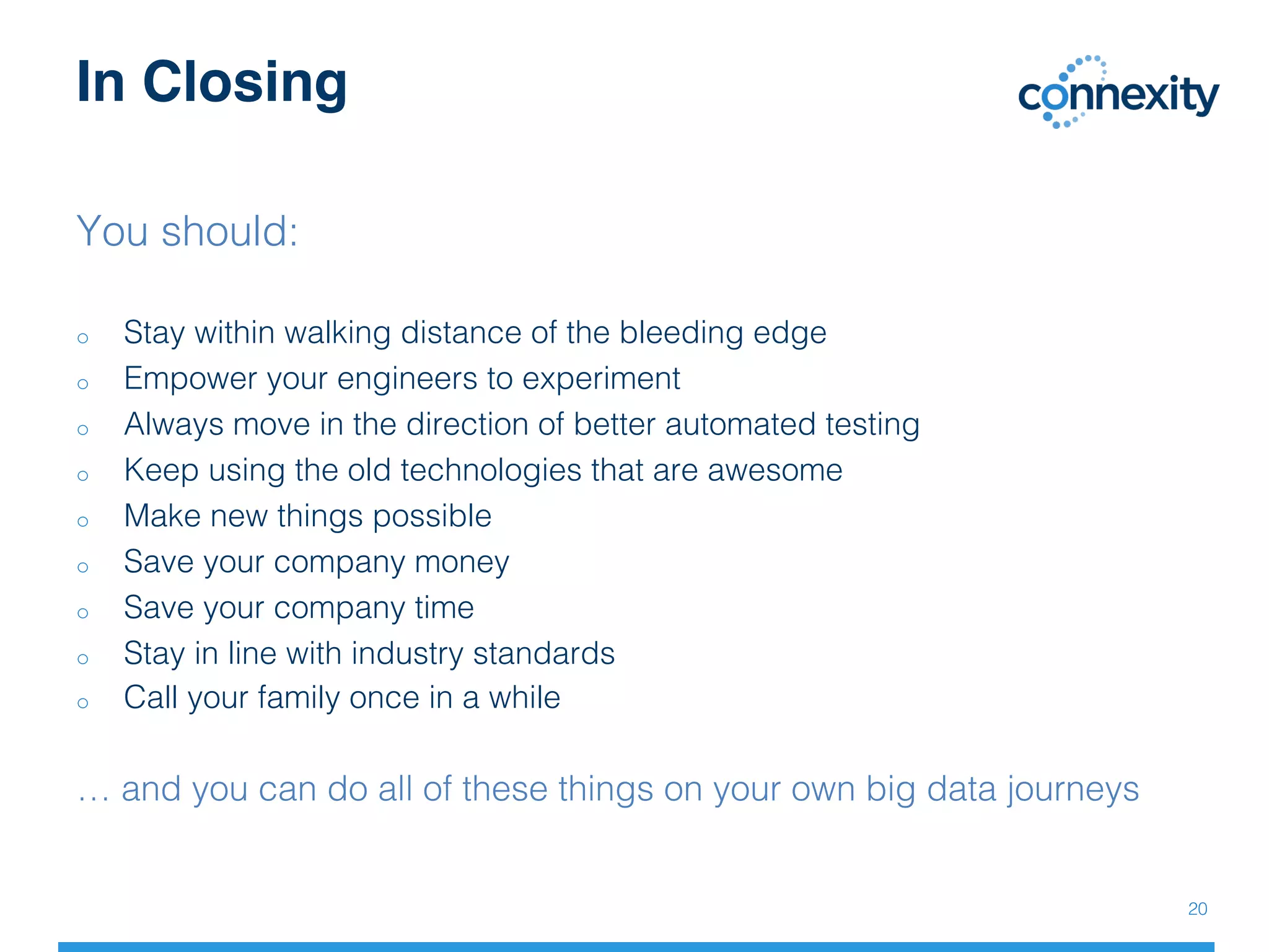 In Closing
20!
You should:!
!
o  Stay within walking distance of the bleeding edge!
o  Empower your engineers to experiment!
o  Always move in the direction of better automated testing!
o  Keep using the old technologies that are awesome!
o  Make new things possible!
o  Save your company money!
o  Save your company time!
o  Stay in line with industry standards!
o  Call your family once in a while!
!
… and you can do all of these things on your own big data journeys!
!
 