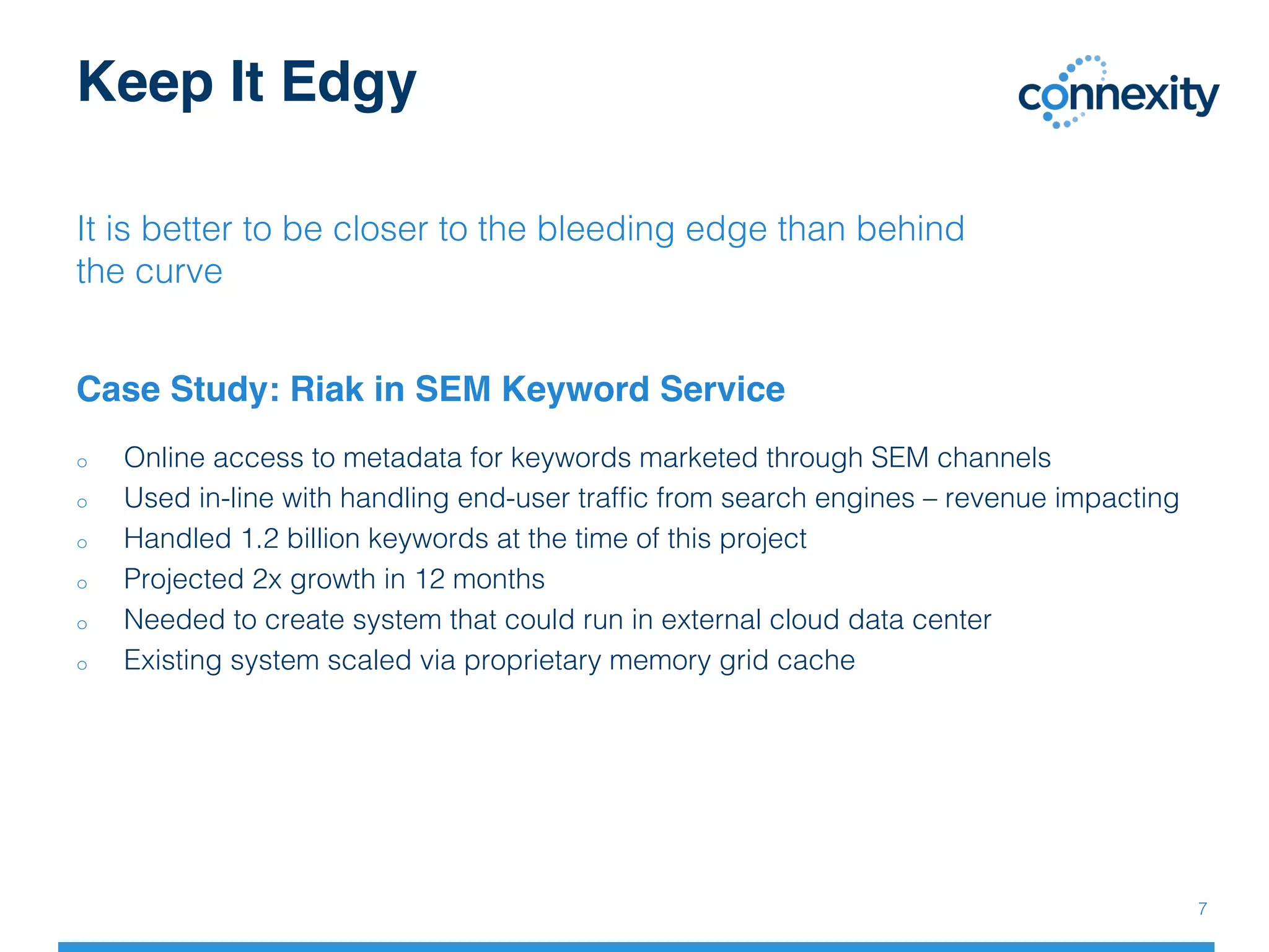 Keep It Edgy
It is better to be closer to the bleeding edge than behind
the curve!
Case Study: Riak in SEM Keyword Service
7!
o  Online access to metadata for keywords marketed through SEM channels!
o  Used in-line with handling end-user trafﬁc from search engines – revenue impacting!
o  Handled 1.2 billion keywords at the time of this project!
o  Projected 2x growth in 12 months!
o  Needed to create system that could run in external cloud data center!
o  Existing system scaled via proprietary memory grid cache!
 