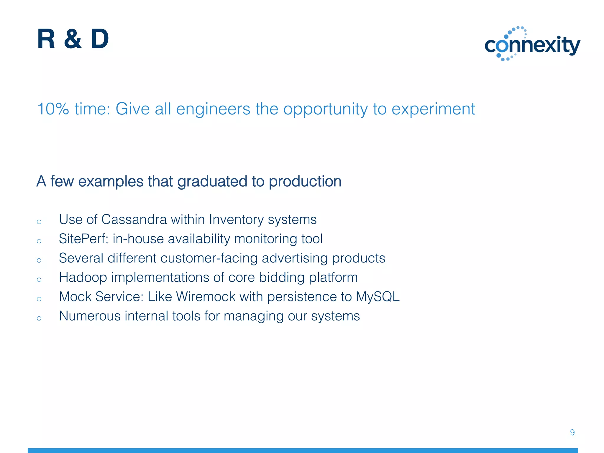 A few examples that graduated to production!
!
o  Use of Cassandra within Inventory systems!
o  SitePerf: in-house availability monitoring tool!
o  Several different customer-facing advertising products!
o  Hadoop implementations of core bidding platform!
o  Mock Service: Like Wiremock with persistence to MySQL!
o  Numerous internal tools for managing our systems!
R & D
10% time: Give all engineers the opportunity to experiment!
9!
 