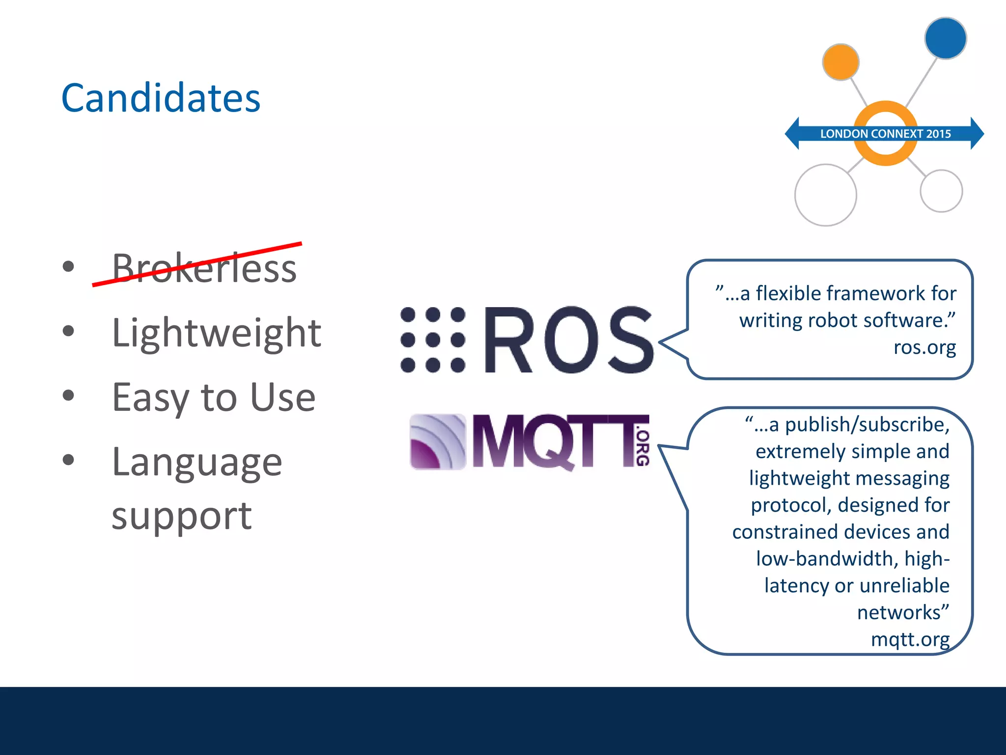Candidates
• Brokerless
• Lightweight
• Easy to Use
• Language
support
”…a flexible framework for
writing robot software.”
ros.org
“…a publish/subscribe,
extremely simple and
lightweight messaging
protocol, designed for
constrained devices and
low-bandwidth, high-
latency or unreliable
networks”
mqtt.org
 