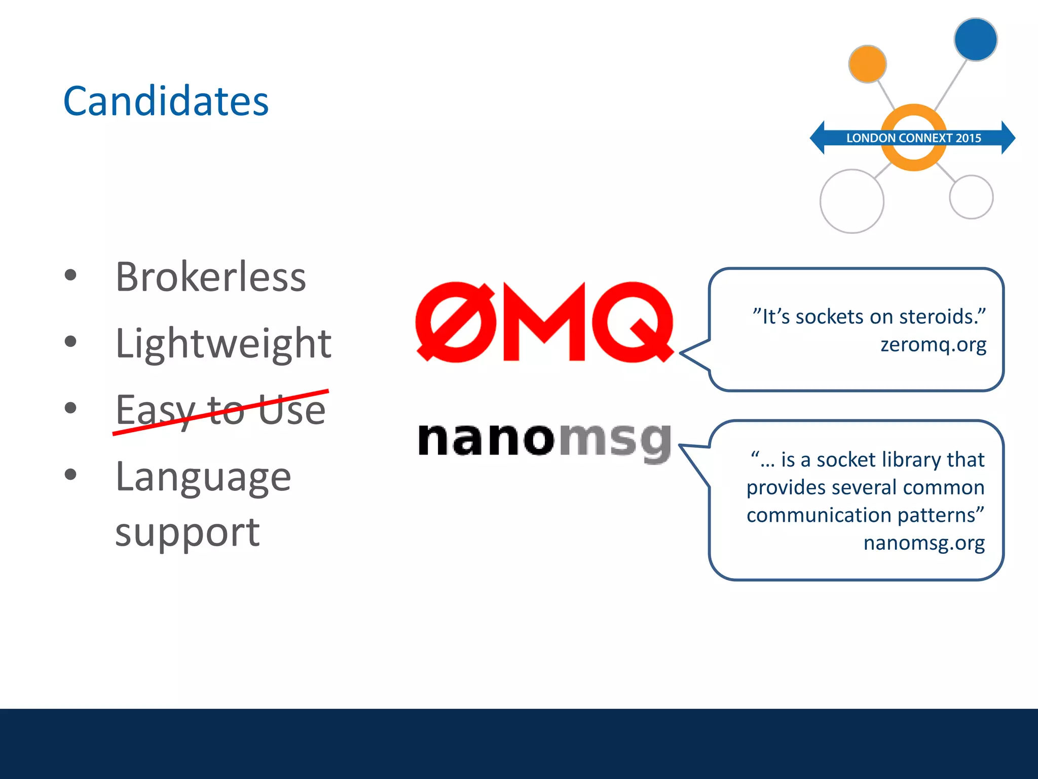 Candidates
• Brokerless
• Lightweight
• Easy to Use
• Language
support
”It’s sockets on steroids.”
zeromq.org
“… is a socket library that
provides several common
communication patterns”
nanomsg.org
 