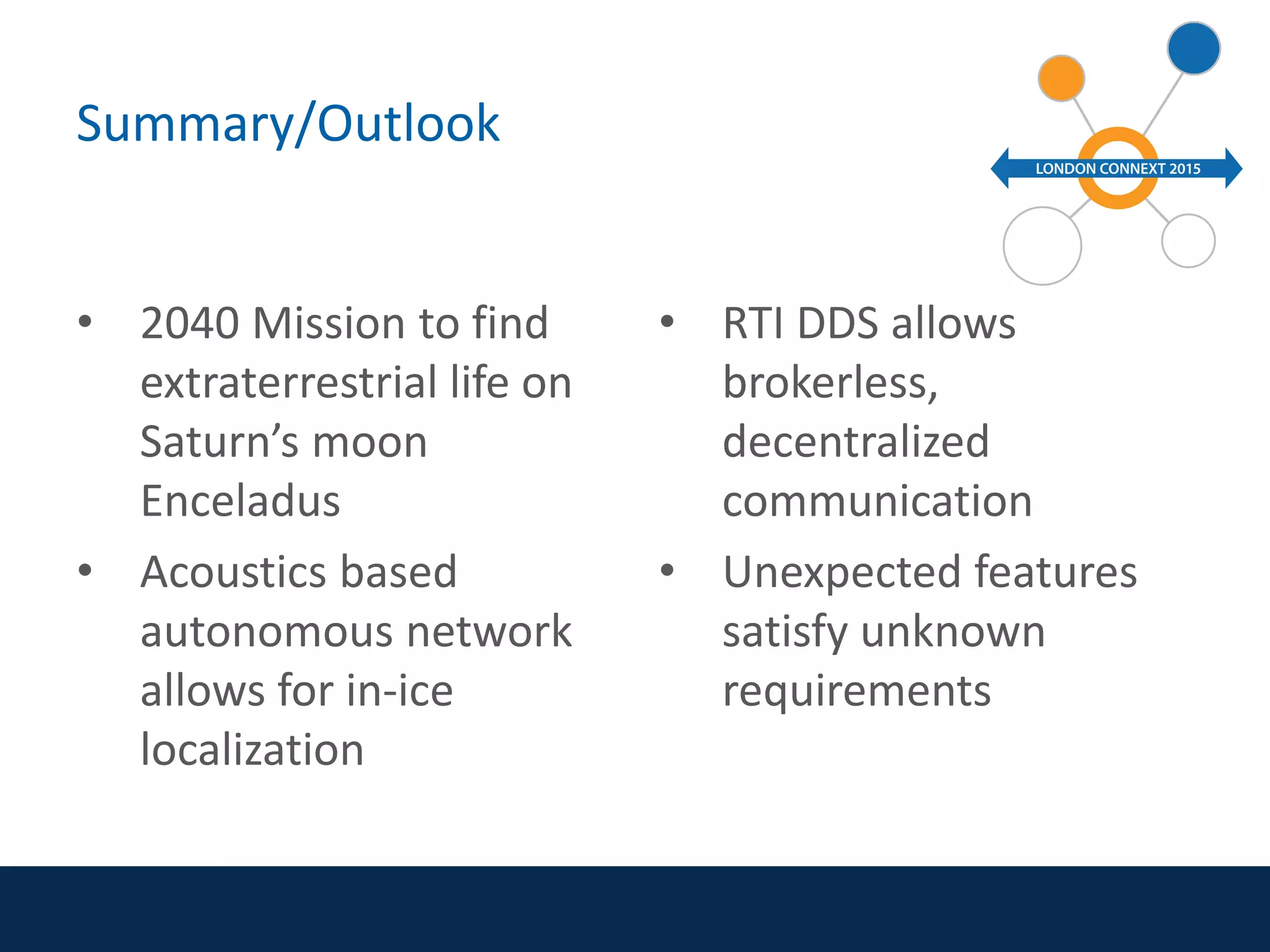 Summary/Outlook
• 2040 Mission to find
extraterrestrial life on
Saturn’s moon
Enceladus
• Acoustics based
autonomous network
allows for in-ice
localization
• RTI DDS allows
brokerless,
decentralized
communication
• Unexpected features
satisfy unknown
requirements
 
