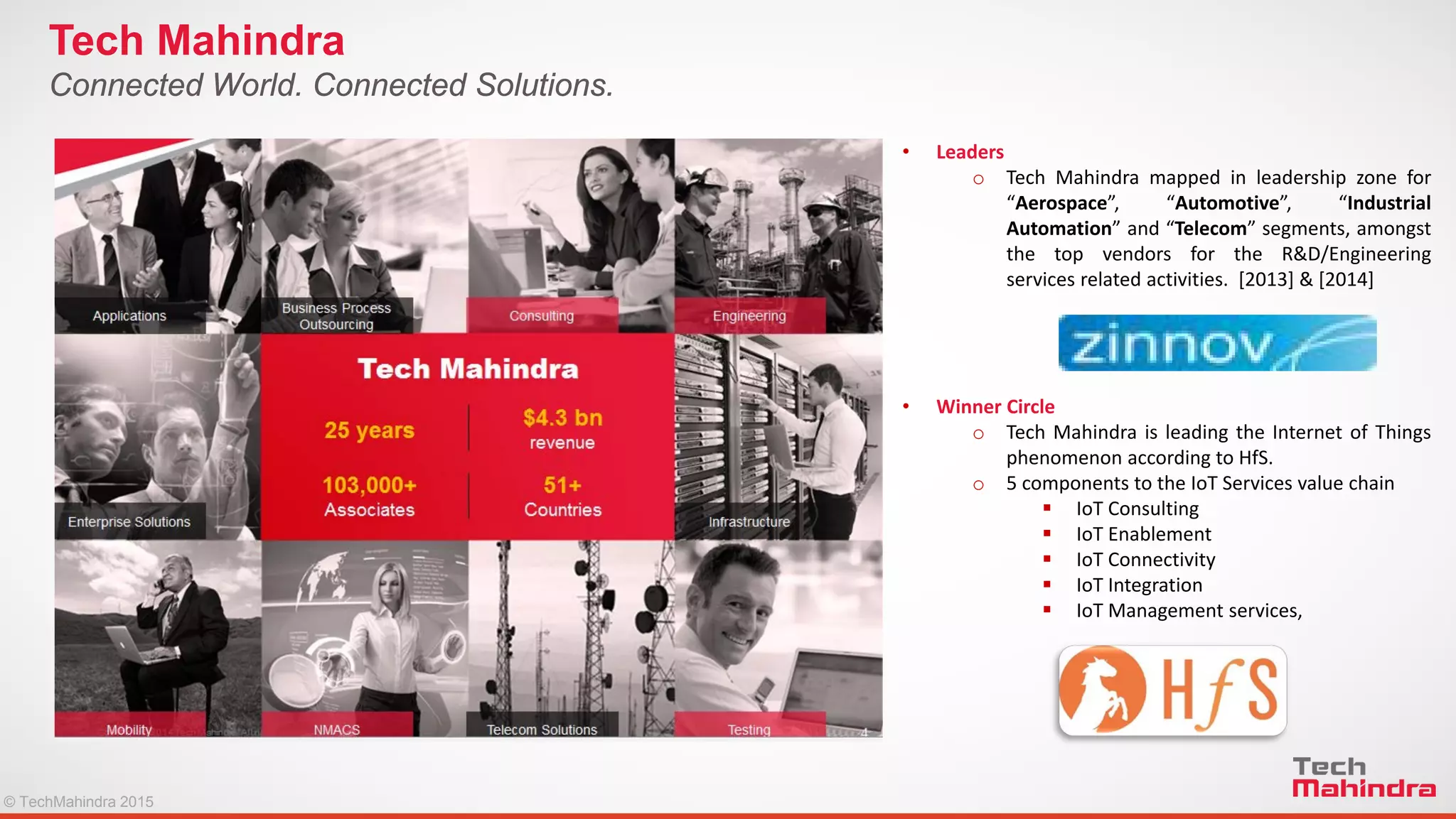 © TechMahindra 2015© TechMahindra 2015
Connected World. Connected Solutions.
Tech Mahindra
• Leaders
o Tech Mahindra mapped in leadership zone for
“Aerospace”, “Automotive”, “Industrial
Automation” and “Telecom” segments, amongst
the top vendors for the R&D/Engineering
services related activities. [2013] & [2014]
• Winner Circle
o Tech Mahindra is leading the Internet of Things
phenomenon according to HfS.
o 5 components to the IoT Services value chain
 IoT Consulting
 IoT Enablement
 IoT Connectivity
 IoT Integration
 IoT Management services,
 