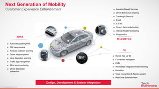 © TechMahindra 2015© TechMahindra 2015
Design, Development & System Integration
Next Generation of Mobility
Customer Experience Enhancement
◘ Automatic parking/PAS
◘ 360 view camera
◘ Forward Collision warning
◘ Driver fatigue system
◘ Lane departure warning
◘ Traffic sign recognition
◘ Blind spot monitoring
◘ Driver distraction
prevention
ADAS
◘ Location Based Services
◘ Driver Behaviour Analysis
◘ Tracking & Security
◘ B-call
◘ E-Call
◘ Smart, Remote Activation
◘ Vehicle Health Monitoring
◘ Prognostics
TELEMATICS
◘ Hands free car kit
◘ Connected Navigation
◘ HUD
◘ Wearables integration/media sharing
◘ Homelink
◘ Voice recognition & Text-to-speech
◘ Rear Seat Entertainment
IVI
 