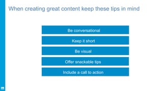 When creating great content keep these tips in mind
Be conversational
Keep it short
Be visual
Offer snackable tips
Include...