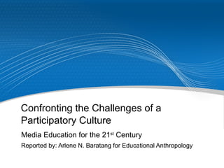 Confronting the Challenges of a Participatory Culture Media Education for the 21 st  Century Reported by: Arlene N. Baratang for Educational Anthropology 