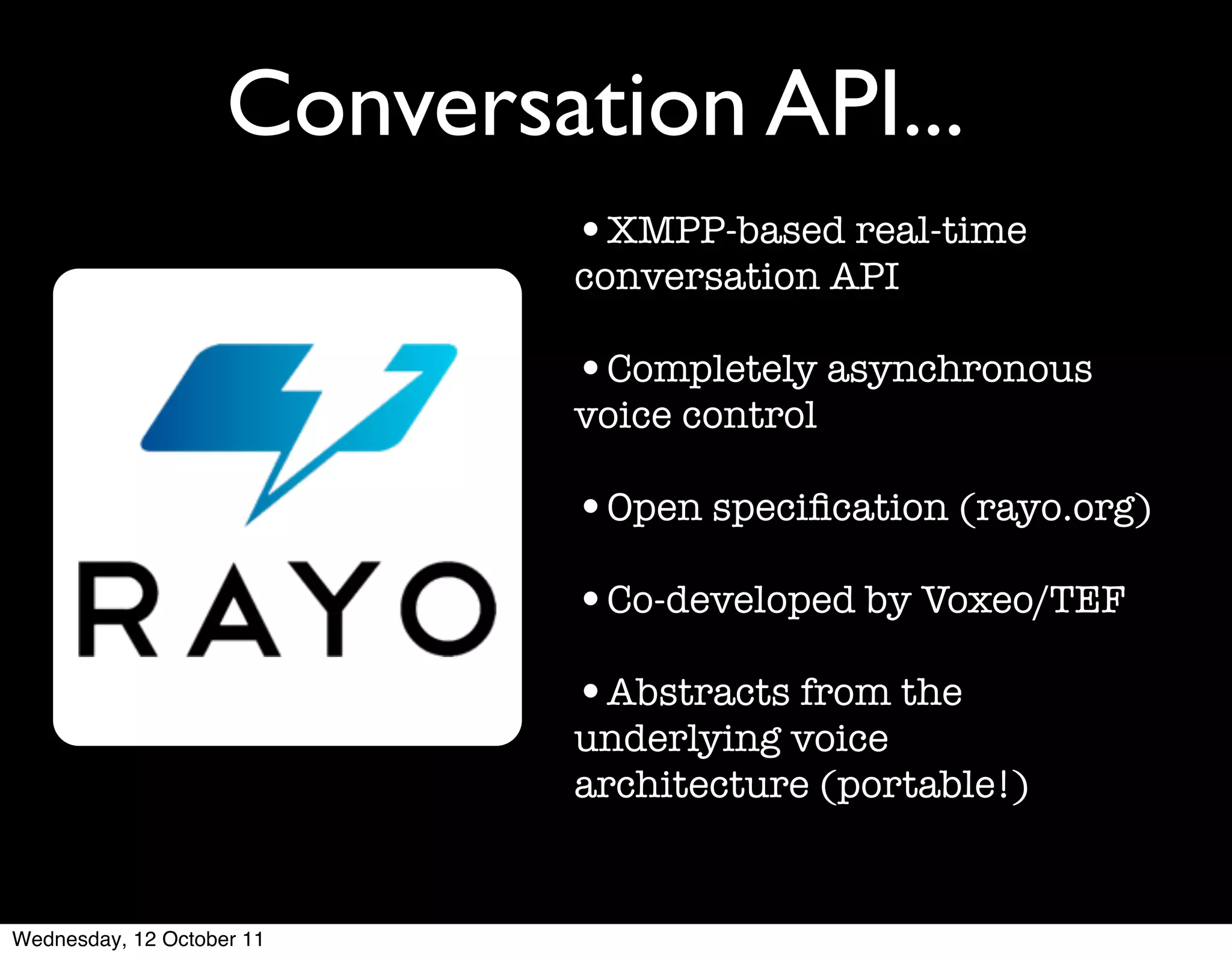 Conversation API...
                            •XMPP-based real-time
                            conversation API

                            •Completely asynchronous
                            voice control

                            •Open speciﬁcation (rayo.org)
                            •Co-developed by Voxeo/TEF
                            •Abstracts from the
                            underlying voice
                            architecture (portable!)


Wednesday, 12 October 11
 