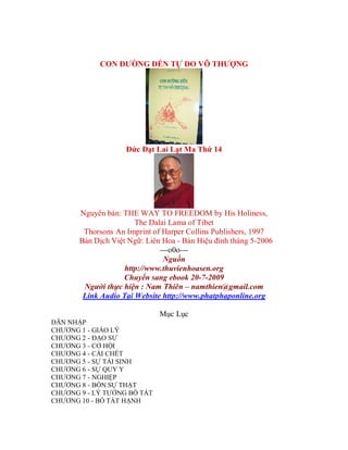 CON ĐƯỜNG ĐẾN TỰ DO VÔ THƯỢNG
Đức Đạt Lai Lạt Ma Thứ 14
Nguyên bản: THE WAY TO FREEDOM by His Holiness,
The Dalai Lama of Tibet
Thorsons An Imprint of Harper Collins Publishers, 1997
Bản Dịch Việt Ngữ: Liên Hoa - Bản Hiệu đính tháng 5-2006
---o0o---
Nguồn
http://www.thuvienhoasen.org
Chuyển sang ebook 20-7-2009
Người thực hiện : Nam Thiên – namthien@gmail.com
Link Audio Tại Website http://www.phatphaponline.org
Mục Lục
DẪN NHẬP
CHƯƠNG 1 - GIÁO LÝ
CHƯƠNG 2 - ĐẠO SƯ
CHƯƠNG 3 - CƠ HỘI
CHƯƠNG 4 - CÁI CHẾT
CHƯƠNG 5 - SỰ TÁI SINH
CHƯƠNG 6 - SỰ QUY Y
CHƯƠNG 7 - NGHIỆP
CHƯƠNG 8 - BỐN SỰ THẬT
CHƯƠNG 9 - LÝ TƯỞNG BỒ TÁT
CHƯƠNG 10 - BỒ TÁT HẠNH
 
